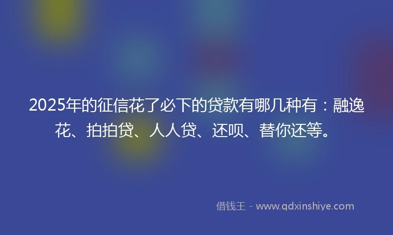 2025年的征信花了必下的贷款有哪几种有：融逸花、拍拍贷、人人贷、还呗、替你还等。