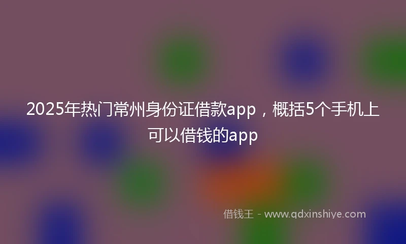 2025年热门常州身份证借款app，概括5个手机上可以借钱的app