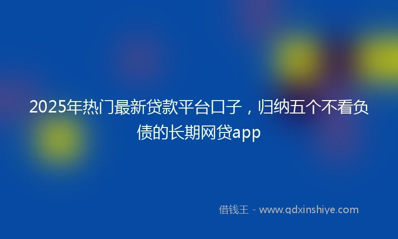 2025年热门最新贷款平台口子，归纳五个不看负债的长期网贷app