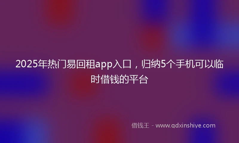 2025年热门易回租app入口，归纳5个手机可以临时借钱的平台