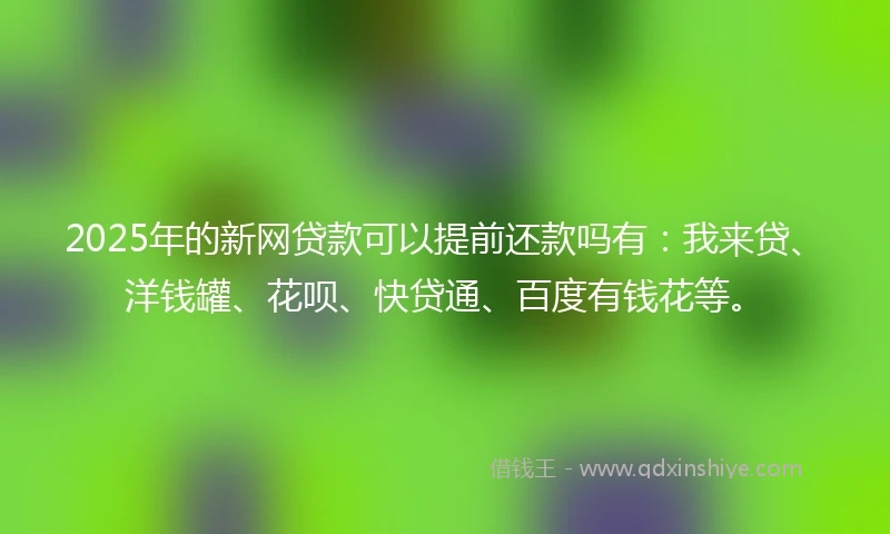 2025年的新网贷款可以提前还款吗有：我来贷、洋钱罐、花呗、快贷通、百度有钱花等。