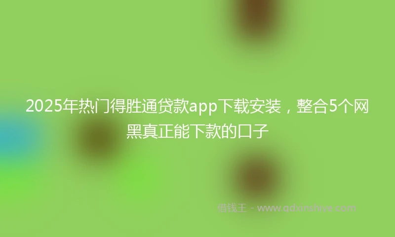 2025年热门得胜通贷款app下载安装,整合5个网黑真正能下款的口子
