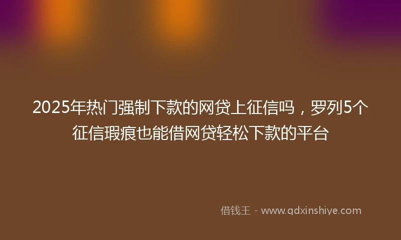 2025年热门强制下款的网贷上征信吗，罗列5个征信瑕疵也能借网贷轻松下款的平台