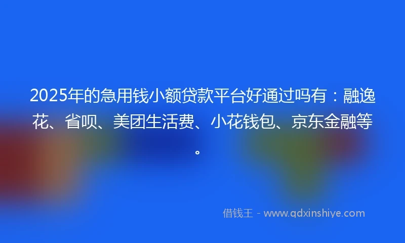 2025年的急用钱小额贷款平台好通过吗有：融逸花、省呗、美团生活费、小花钱包、京东金融等。