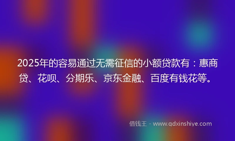 2025年的容易通过无需征信的小额贷款有：惠商贷、花呗、分期乐、京东金融、百度有钱花等。