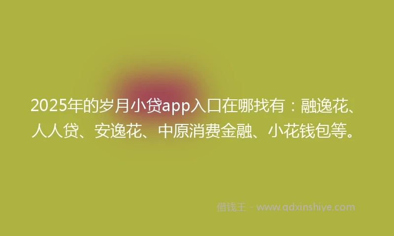 2025年的岁月小贷app入口在哪找有：融逸花、人人贷、安逸花、中原消费金融、小花钱包等。