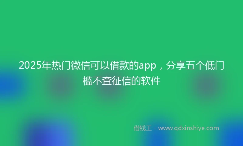 2025年热门微信可以借款的app，分享五个低门槛不查征信的软件