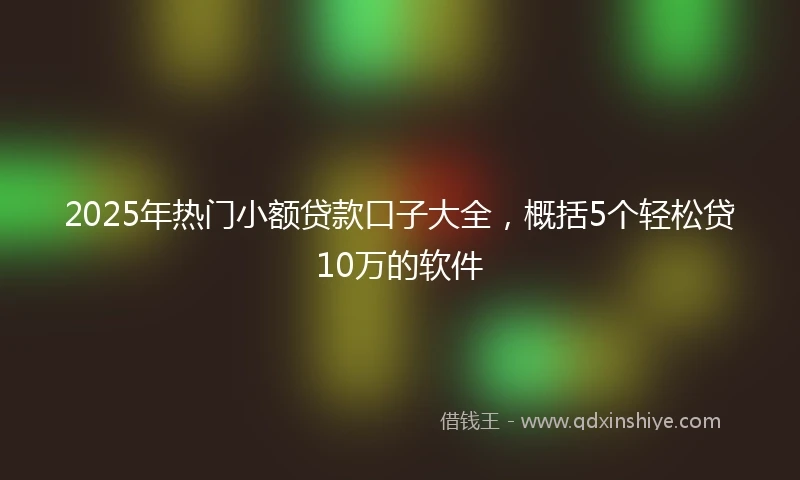 2025年热门小额贷款口子大全，概括5个轻松贷10万的软件