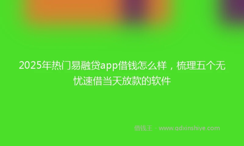 2025年热门易融贷app借钱怎么样，梳理五个无忧速借当天放款的软件