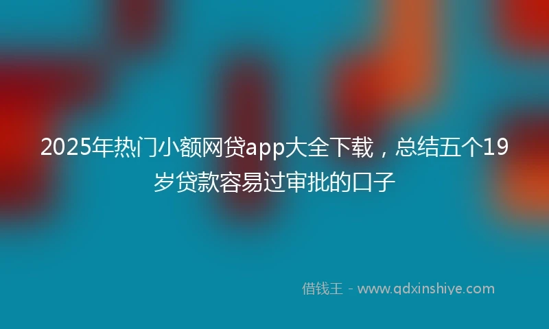 2025年热门小额网贷app大全下载，总结五个19岁贷款容易过审批的口子