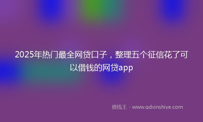 2025年热门最全网贷口子，整理五个征信花了可以借钱的网贷app
