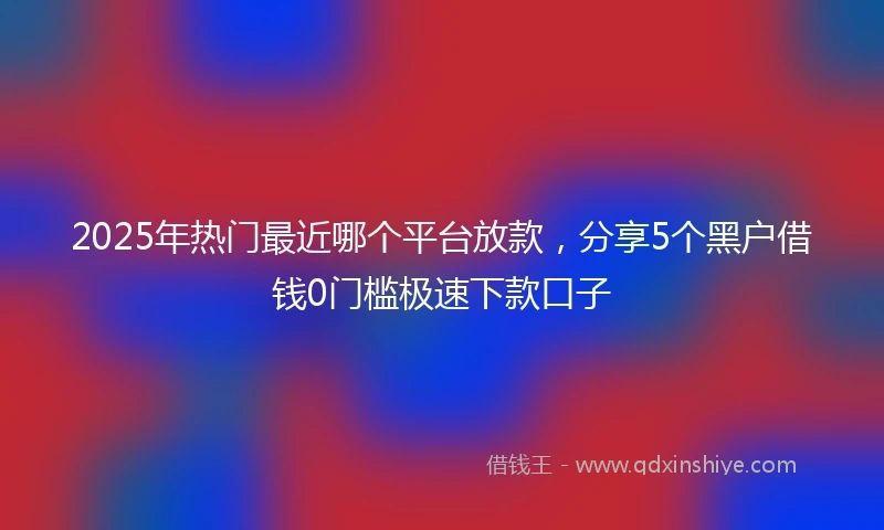 2025年热门最近哪个平台放款，分享5个黑户借钱0门槛极速下款口子