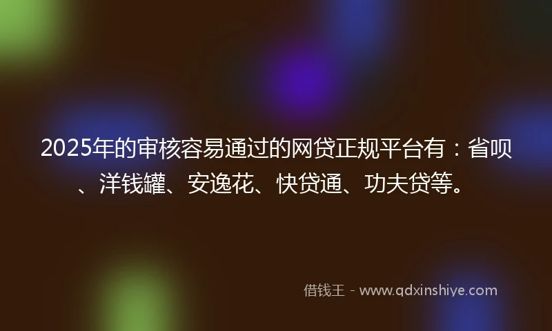 2025年的审核容易通过的网贷正规平台有：省呗、洋钱罐、安逸花、快贷通、功夫贷等。