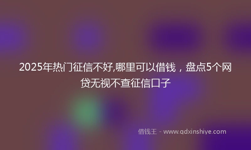 2025年热门征信不好,哪里可以借钱，盘点5个网贷无视不查征信口子