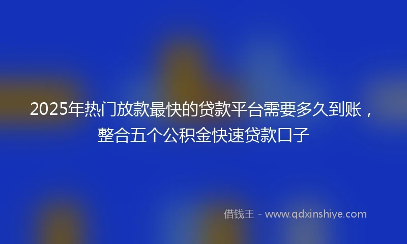2025年热门放款最快的贷款平台需要多久到账，整合五个公积金快速贷款口子