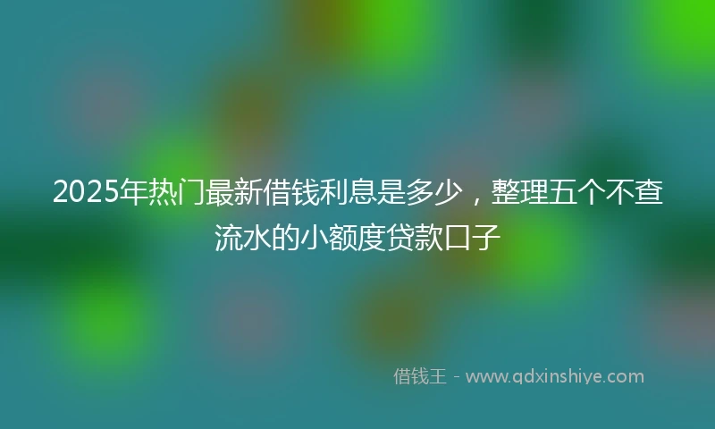 2025年热门最新借钱利息是多少，整理五个不查流水的小额度贷款口子