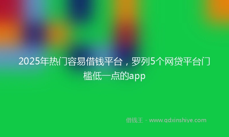 2025年热门容易借钱平台，罗列5个网贷平台门槛低一点的app
