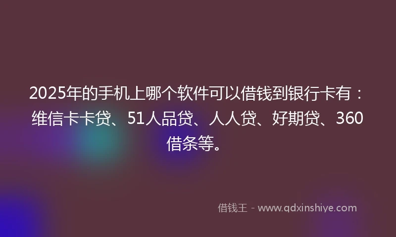 2025年的手机上哪个软件可以借钱到银行卡有：维信卡卡贷、51人品贷、人人贷、好期贷、360借条等。