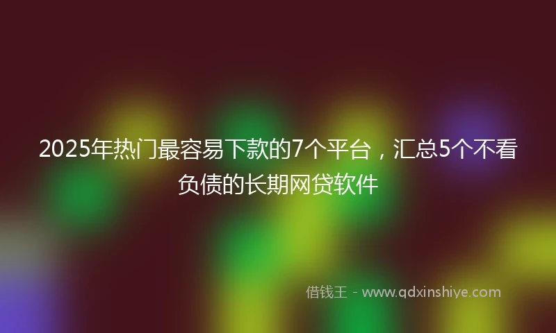 2025年热门最容易下款的7个平台，汇总5个不看负债的长期网贷软件