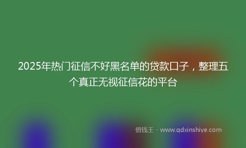 2025年热门征信不好黑名单的贷款口子，整理五个真正无视征信花的平台