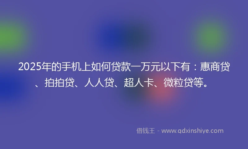 2025年的手机上如何贷款一万元以下有：惠商贷、拍拍贷、人人贷、超人卡、微粒贷等。