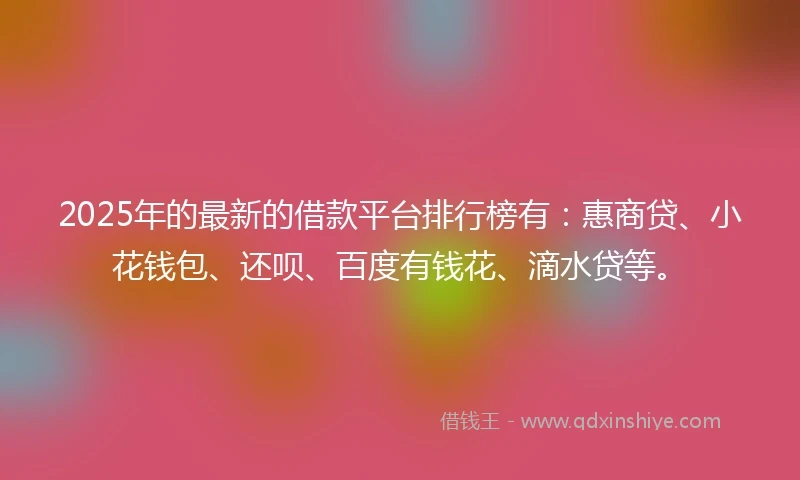 2025年的最新的借款平台排行榜有：惠商贷、小花钱包、还呗、百度有钱花、滴水贷等。