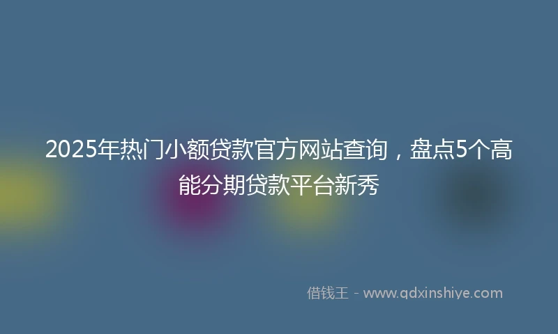 2025年热门小额贷款官方网站查询，盘点5个高能分期贷款平台新秀