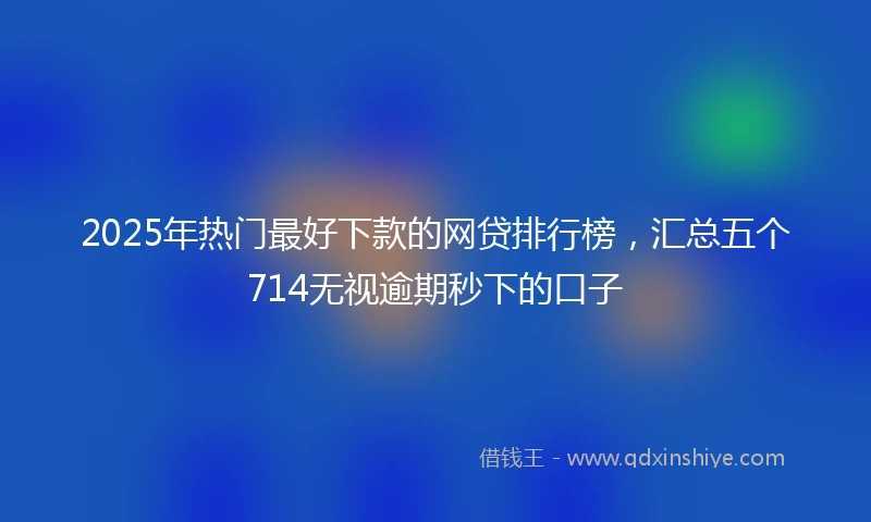 2025年热门最好下款的网贷排行榜，汇总五个714无视逾期秒下的口子