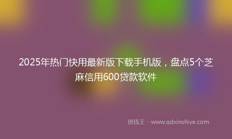 2025年热门快用最新版下载手机版，盘点5个芝麻信用600贷款软件