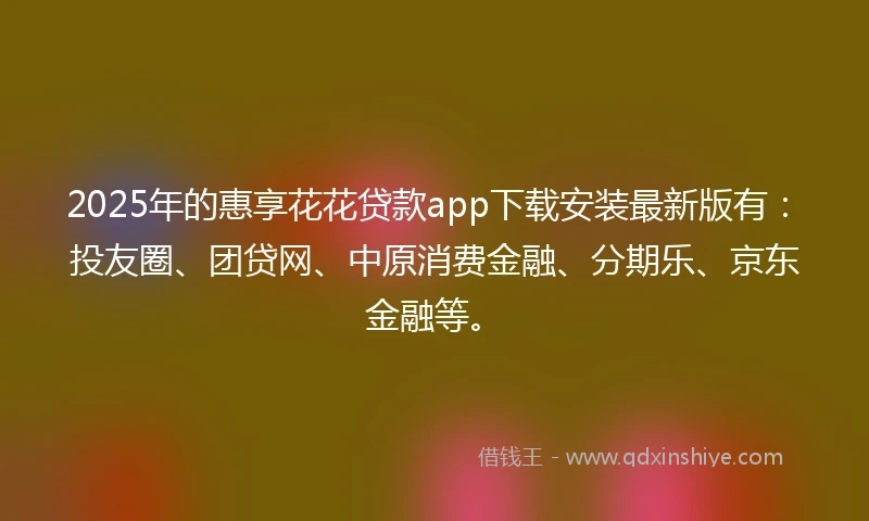 2025年的惠享花花贷款app下载安装最新版有：投友圈、团贷网、中原消费金融、分期乐、京东金融等。