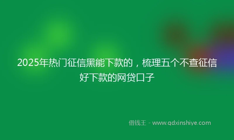 2025年热门征信黑能下款的，梳理五个不查征信好下款的网贷口子
