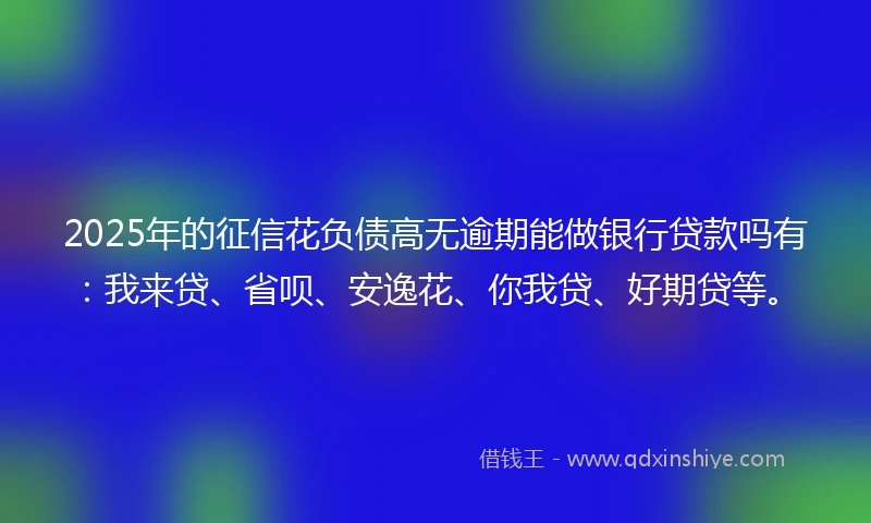 2025年的征信花负债高无逾期能做银行贷款吗有：我来贷、省呗、安逸花、你我贷、好期贷等。