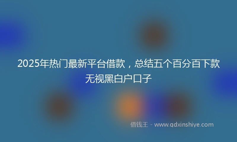 2025年热门最新平台借款，总结五个百分百下款无视黑白户口子