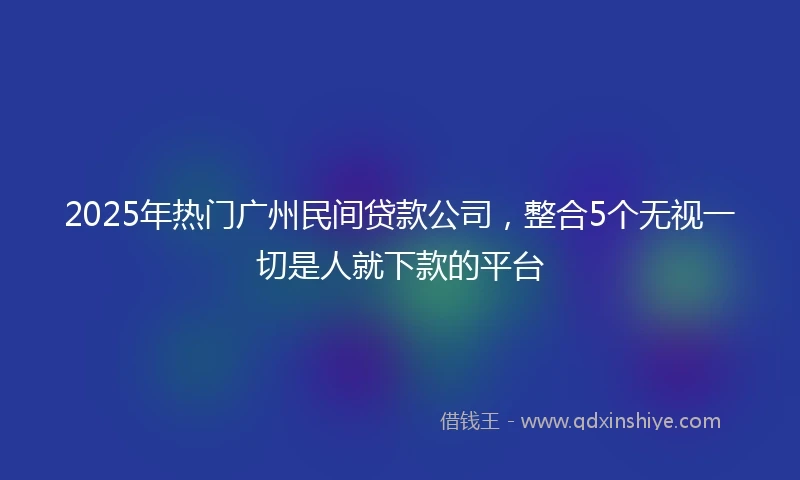2025年热门广州民间贷款公司，整合5个无视一切是人就下款的平台