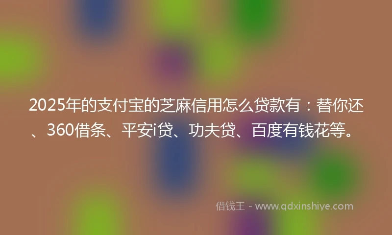 2025年的支付宝的芝麻信用怎么贷款有：替你还、360借条、平安i贷、功夫贷、百度有钱花等。