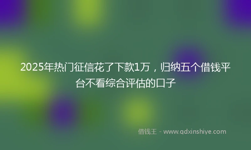 2025年热门征信花了下款1万，归纳五个借钱平台不看综合评估的口子