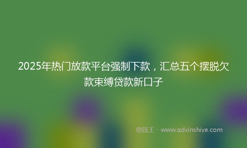 2025年热门放款平台强制下款，汇总五个摆脱欠款束缚贷款新口子