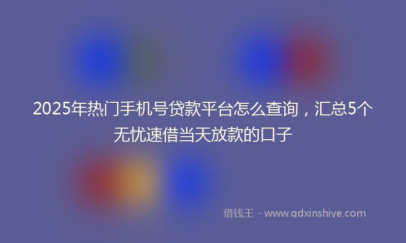 2025年热门手机号贷款平台怎么查询，汇总5个无忧速借当天放款的口子