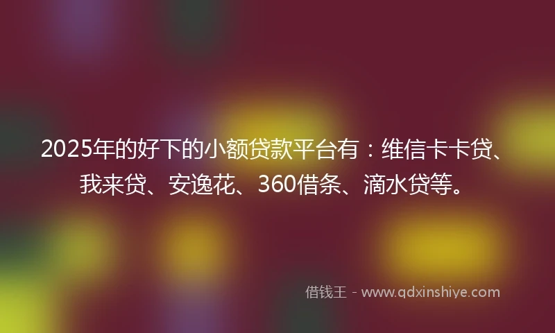 2025年的好下的小额贷款平台有：维信卡卡贷、我来贷、安逸花、360借条、滴水贷等。