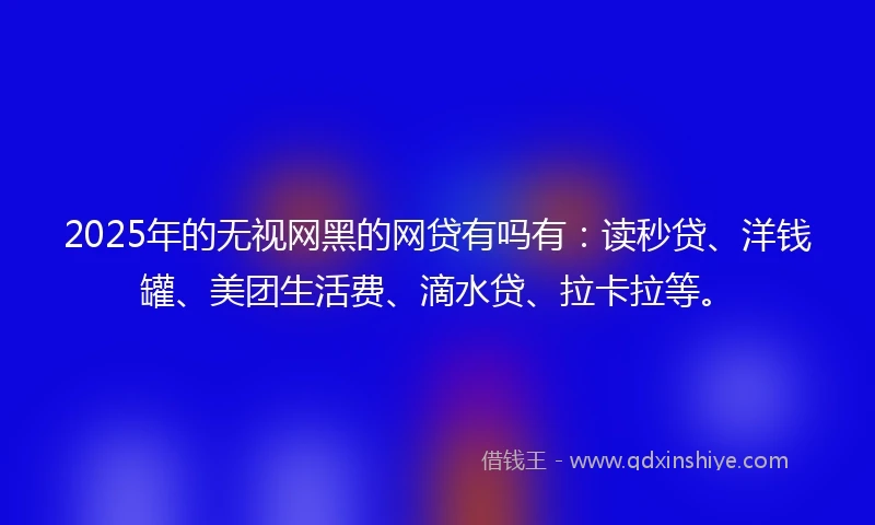 2025年的无视网黑的网贷有吗有：读秒贷、洋钱罐、美团生活费、滴水贷、拉卡拉等。