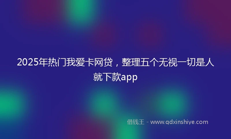 2025年热门我爱卡网贷，整理五个无视一切是人就下款app