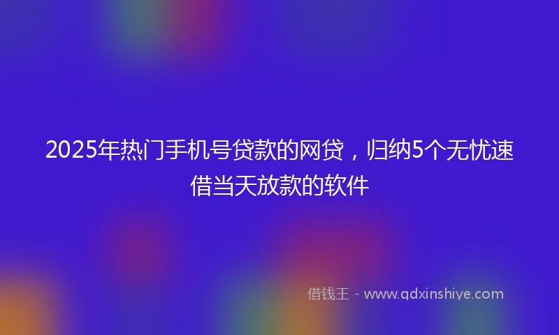 2025年热门手机号贷款的网贷，归纳5个无忧速借当天放款的软件