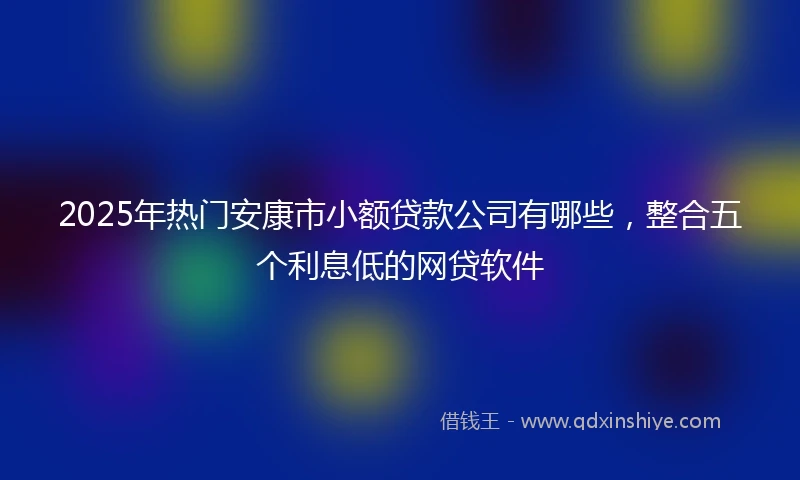 2025年热门安康市小额贷款公司有哪些，整合五个利息低的网贷软件
