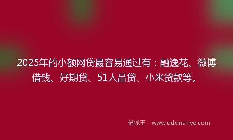 2025年的小额网贷最容易通过有：融逸花、微博借钱、好期贷、51人品贷、小米贷款等。