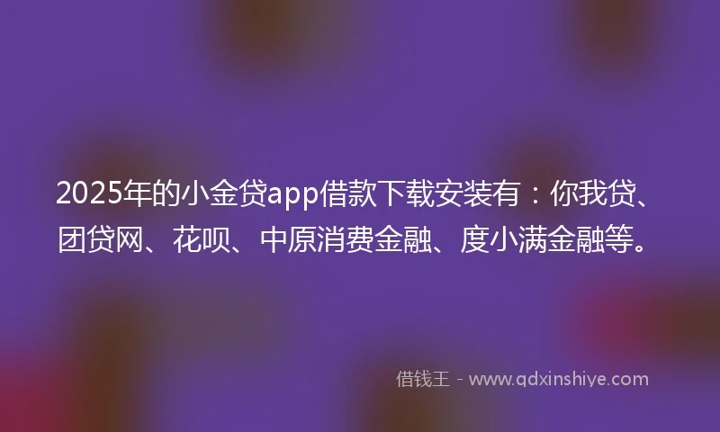 2025年的小金贷app借款下载安装有：你我贷、团贷网、花呗、中原消费金融、度小满金融等。