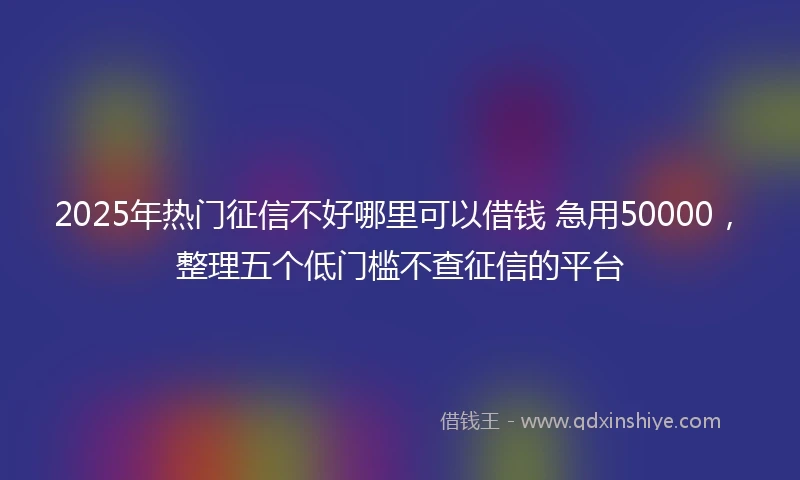 2025年热门征信不好哪里可以借钱 急用50000，整理五个低门槛不查征信的平台