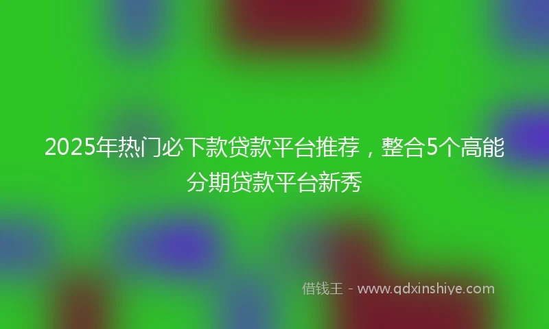 2025年热门必下款贷款平台推荐,整合5个高能分期贷款平台新秀