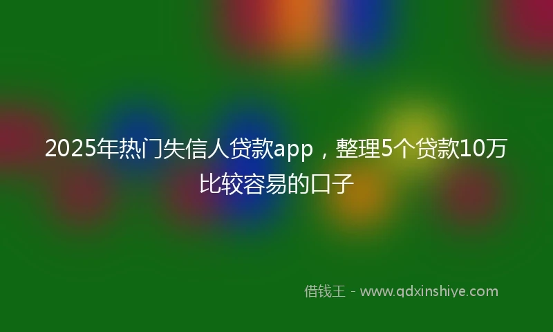 2025年热门失信人贷款app，整理5个贷款10万比较容易的口子
