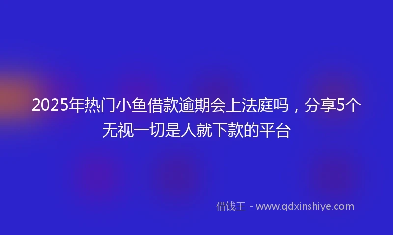 2025年热门小鱼借款逾期会上法庭吗，分享5个无视一切是人就下款的平台