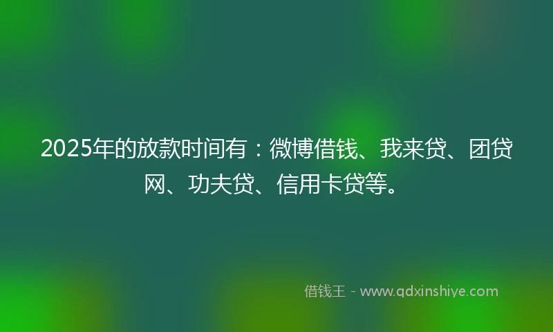 2025年的放款时间有：微博借钱、我来贷、团贷网、功夫贷、信用卡贷等。